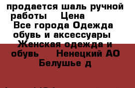 продается шаль ручной работы  › Цена ­ 1 300 - Все города Одежда, обувь и аксессуары » Женская одежда и обувь   . Ненецкий АО,Белушье д.